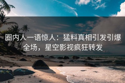 圈内人一语惊人：猛料真相引发引爆全场，星空影视疯狂转发
