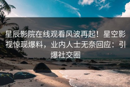 星辰影院在线观看风波再起！星空影视惊现爆料，业内人士无奈回应：引爆社交圈