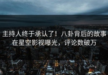 主持人终于承认了！八卦背后的故事在星空影视曝光，评论数破万