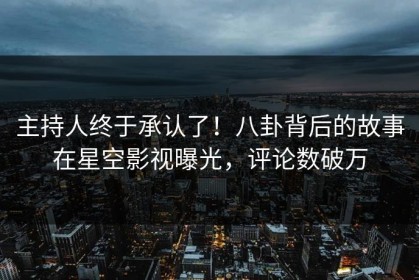 主持人终于承认了！八卦背后的故事在星空影视曝光，评论数破万