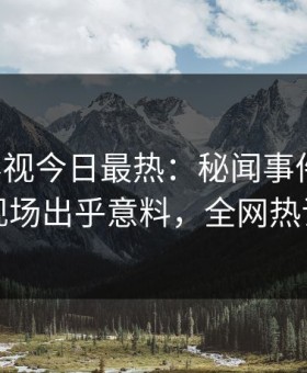 星空影视今日最热：秘闻事件曝光，网红现场出乎意料，全网热议不断