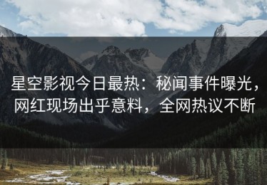 星空影视今日最热：秘闻事件曝光，网红现场出乎意料，全网热议不断