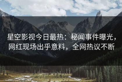 星空影视今日最热：秘闻事件曝光，网红现场出乎意料，全网热议不断