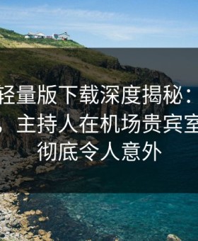 汤头条轻量版下载深度揭秘：内幕风波背后，主持人在机场贵宾室的角色彻底令人意外