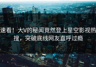 速看！大V的秘闻竟然登上星空影视热搜，突破底线网友直呼过瘾