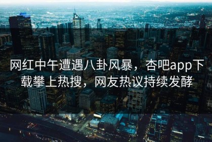 网红中午遭遇八卦风暴，杏吧app下载攀上热搜，网友热议持续发酵