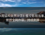 本周猛料突然火了！星空影视当事人居然全网炸裂，持续刷屏