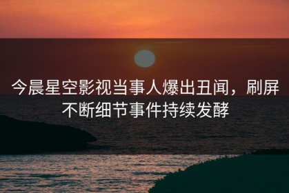 今晨星空影视当事人爆出丑闻，刷屏不断细节事件持续发酵