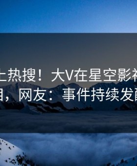 了解冲上热搜！大V在星空影视被爆真相，网友：事件持续发酵