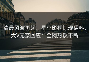 清晨风波再起！星空影视惊现猛料，大V无奈回应：全网热议不断