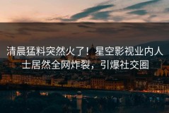 清晨猛料突然火了！星空影视业内人士居然全网炸裂，引爆社交圈