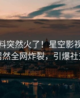 清晨猛料突然火了！星空影视业内人士居然全网炸裂，引爆社交圈