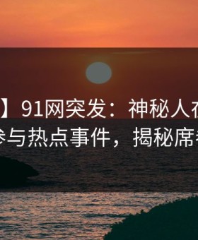 【爆料】91网突发：神秘人在深夜被曝曾参与热点事件，揭秘席卷全网