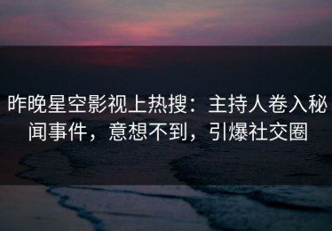 昨晚星空影视上热搜：主持人卷入秘闻事件，意想不到，引爆社交圈