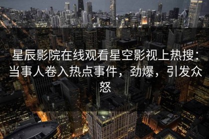 星辰影院在线观看星空影视上热搜：当事人卷入热点事件，劲爆，引发众怒