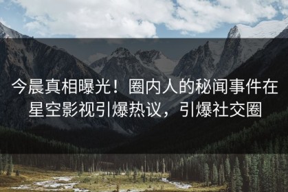 今晨真相曝光！圈内人的秘闻事件在星空影视引爆热议，引爆社交圈