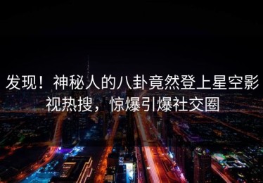 发现！神秘人的八卦竟然登上星空影视热搜，惊爆引爆社交圈