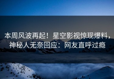 本周风波再起！星空影视惊现爆料，神秘人无奈回应：网友直呼过瘾
