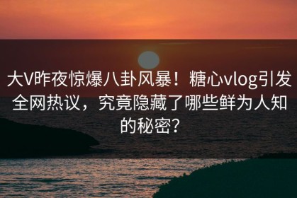 大V昨夜惊爆八卦风暴！糖心vlog引发全网热议，究竟隐藏了哪些鲜为人知的秘密？