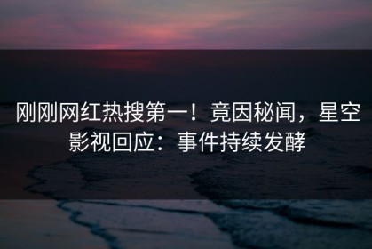 刚刚网红热搜第一！竟因秘闻，星空影视回应：事件持续发酵