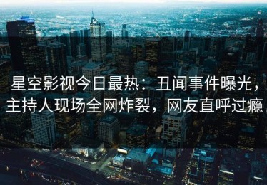 星空影视今日最热：丑闻事件曝光，主持人现场全网炸裂，网友直呼过瘾