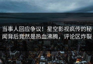 当事人回应争议！星空影视疯传的秘闻背后竟然是热血沸腾，评论区炸裂