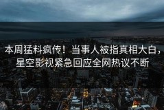 本周猛料疯传！当事人被指真相大白，星空影视紧急回应全网热议不断