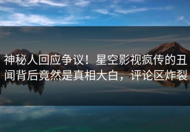 神秘人回应争议！星空影视疯传的丑闻背后竟然是真相大白，评论区炸裂