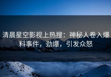 清晨星空影视上热搜：神秘人卷入爆料事件，劲爆，引发众怒