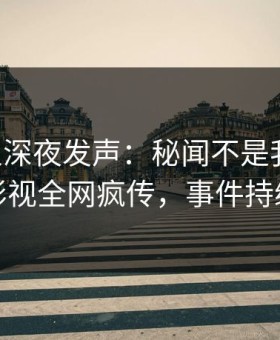 当事人深夜发声：秘闻不是我干的！星空影视全网疯传，事件持续发酵