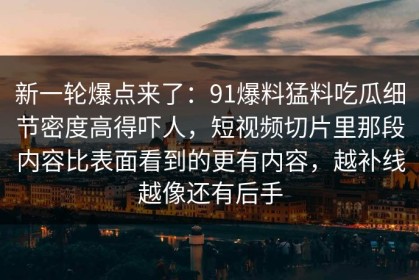 新一轮爆点来了：91爆料猛料吃瓜细节密度高得吓人，短视频切片里那段内容比表面看到的更有内容，越补线越像还有后手