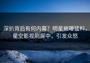 深扒背后有何内幕？明星被曝猛料，星空影视刷屏中，引发众怒