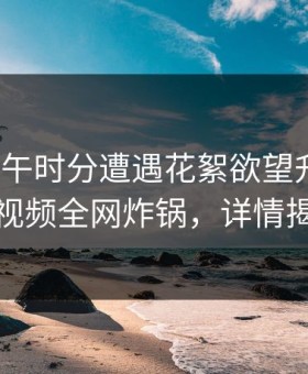 大V在中午时分遭遇花絮欲望升腾，樱花视频全网炸锅，详情揭秘