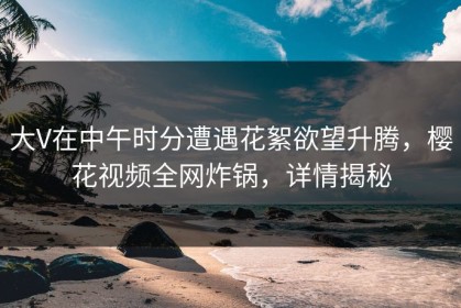 大V在中午时分遭遇花絮欲望升腾，樱花视频全网炸锅，详情揭秘