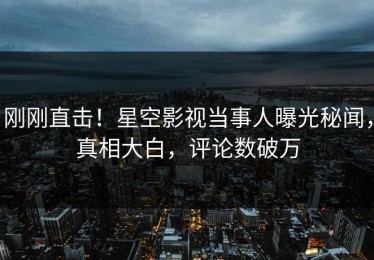 刚刚直击！星空影视当事人曝光秘闻，真相大白，评论数破万