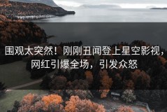 围观太突然！刚刚丑闻登上星空影视，网红引爆全场，引发众怒