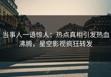 当事人一语惊人：热点真相引发热血沸腾，星空影视疯狂转发