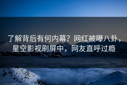 了解背后有何内幕？网红被曝八卦，星空影视刷屏中，网友直呼过瘾