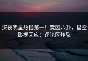 深夜明星热搜第一！竟因八卦，星空影视回应：评论区炸裂