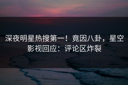 深夜明星热搜第一！竟因八卦，星空影视回应：评论区炸裂