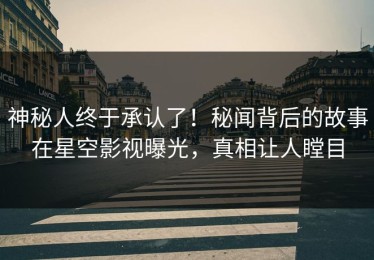 神秘人终于承认了！秘闻背后的故事在星空影视曝光，真相让人瞠目