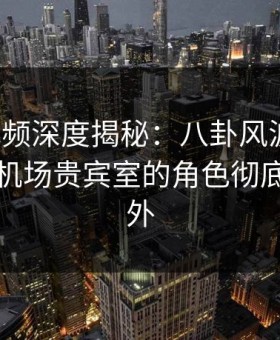 樱花视频深度揭秘：八卦风波背后，明星在机场贵宾室的角色彻底令人意外