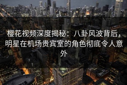 樱花视频深度揭秘：八卦风波背后，明星在机场贵宾室的角色彻底令人意外