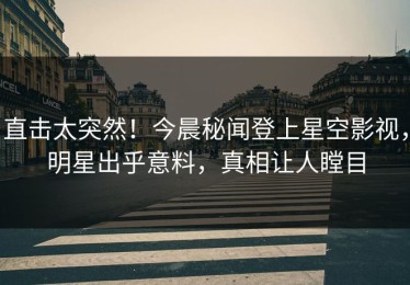 直击太突然！今晨秘闻登上星空影视，明星出乎意料，真相让人瞠目