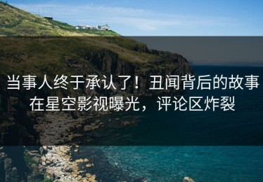 当事人终于承认了！丑闻背后的故事在星空影视曝光，评论区炸裂