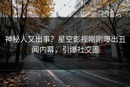 神秘人又出事？星空影视刚刚曝出丑闻内幕，引爆社交圈