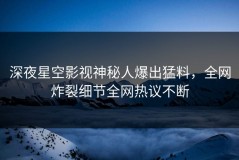 深夜星空影视神秘人爆出猛料，全网炸裂细节全网热议不断