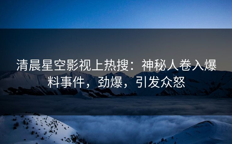 清晨星空影视上热搜：神秘人卷入爆料事件，劲爆，引发众怒