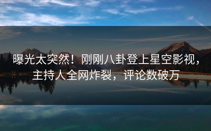 曝光太突然！刚刚八卦登上星空影视，主持人全网炸裂，评论数破万