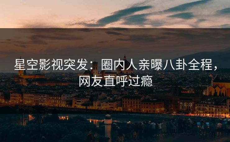 星空影视突发：圈内人亲曝八卦全程，网友直呼过瘾
